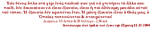 (click to enter) Εάν δίνεις όπλο στο χέρι ενός παιδιού σου για να χτυπήσει το άλλο σου παιδί, δεν δικαιούσαι να είσαι εξουσία, είσαι η πιο αδύναμη μονάδα αυτοῦ του τόπου. Η εξουσία δεν κρατιέται έτσι. Η μόνη εξουσία είναι ο Θεός μας, ο Οποίος ταπεινώνεται & σταυρώνεται!