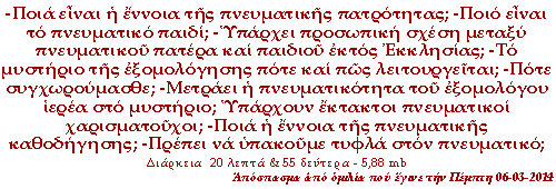 -Ποιά είναι η έννοια της πνευματικής πατρότητας; -Ποιο είναι το πνευματικό παιδί; -Υπάρχει προσωπική σχέση μεταξύ πνευματικού πατέρα και παιδιού εκτός Εκκλησίας; -Το μυστήριο της εξομολόγησης πότε και πώς λειτουργείται; -Πότε συγχωρούμασθε; -Μετράει η πνευματικότητα του εξομολόγου ιερέα στο μυστήριο; -Υπάρχουν έκτακτοι πνευματικοί χαρισματούχοι; -Ποια η έννοια της πνευματικής καθοδήγησης; -Πρέπει να υπακούμε τυφλά στον πνευματικό;